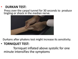 • DURKAN TEST:
Press over the carpal tunnel for 30 seconds to produce
tingling or shock in the median nerve.
Durkans after phalens test might increase its sensitivity.
• TORNIQUET TEST:
Torniquet inflated above systolic for one
minute intensifies the symptoms
 