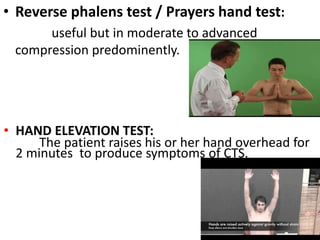 • Reverse phalens test / Prayers hand test:
useful but in moderate to advanced
compression predominently.
• HAND ELEVATION TEST:
The patient raises his or her hand overhead for
2 minutes to produce symptoms of CTS.
 