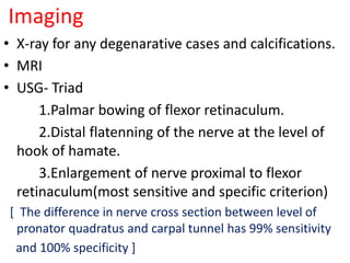 Imaging
• X-ray for any degenarative cases and calcifications.
• MRI
• USG- Triad
1.Palmar bowing of flexor retinaculum.
2.Distal flatenning of the nerve at the level of
hook of hamate.
3.Enlargement of nerve proximal to flexor
retinaculum(most sensitive and specific criterion)
[ The difference in nerve cross section between level of
pronator quadratus and carpal tunnel has 99% sensitivity
and 100% specificity ]
 