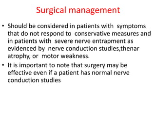 Surgical management
• Should be considered in patients with symptoms
that do not respond to conservative measures and
in patients with severe nerve entrapment as
evidenced by nerve conduction studies,thenar
atrophy, or motor weakness.
• It is important to note that surgery may be
effective even if a patient has normal nerve
conduction studies
 