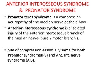 ANTERIOR INTEROSSEOUS SYNDROME
& PRONATOR SYNDROME
• Pronator teres syndrome is a compression
neuropathy of the median nerve at the elbow.
• Anterior interosseous syndrome is a isolated
injury of the anterior interosseous branch of
the median nerve( purely motor branch ).
• Site of compression essentially same for both
Pronator syndrome(PS) and Ant. Int. nerve
syndrome (AIS).
 