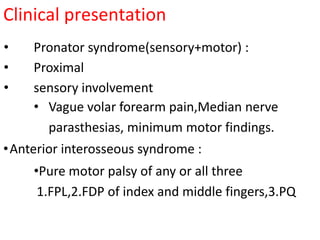 Clinical presentation
• Pronator syndrome(sensory+motor) :
• Proximal
• sensory involvement
• Vague volar forearm pain,Median nerve
parasthesias, minimum motor findings.
•Anterior interosseous syndrome :
•Pure motor palsy of any or all three
1.FPL,2.FDP of index and middle fingers,3.PQ
 