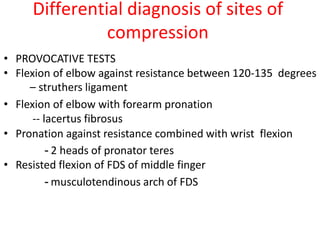 Differential diagnosis of sites of
compression
• PROVOCATIVE TESTS
• Flexion of elbow against resistance between 120-135 degrees
– struthers ligament
• Flexion of elbow with forearm pronation
-- lacertus fibrosus
• Pronation against resistance combined with wrist flexion
- 2 heads of pronator teres
• Resisted flexion of FDS of middle finger
- musculotendinous arch of FDS
 