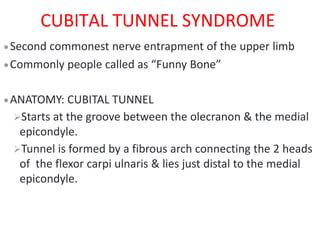 CUBITAL TUNNEL SYNDROME
Second commonest nerve entrapment of the upper limb
Commonly people called as “Funny Bone”
ANATOMY: CUBITAL TUNNEL
Starts at the groove between the olecranon & the medial
epicondyle.
Tunnel is formed by a fibrous arch connecting the 2 heads
of the flexor carpi ulnaris & lies just distal to the medial
epicondyle.
 