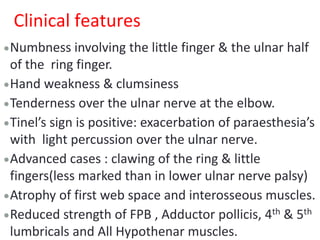 Clinical features
Numbness involving the little finger & the ulnar half
of the ring finger.
Hand weakness & clumsiness
Tenderness over the ulnar nerve at the elbow.
Tinel’s sign is positive: exacerbation of paraesthesia’s
with light percussion over the ulnar nerve.
Advanced cases : clawing of the ring & little
fingers(less marked than in lower ulnar nerve palsy)
Atrophy of first web space and interosseous muscles.
Reduced strength of FPB , Adductor pollicis, 4th & 5th
lumbricals and All Hypothenar muscles.
 