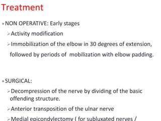 Treatment
NON OPERATIVE: Early stages
Activity modification
Immobilization of the elbow in 30 degrees of extension,
followed by periods of mobilization with elbow padding.
SURGICAL:
Decompression of the nerve by dividing of the basic
offending structure.
Anterior transposition of the ulnar nerve
Medial epicondylectomy ( for subluxated nerves /
 
