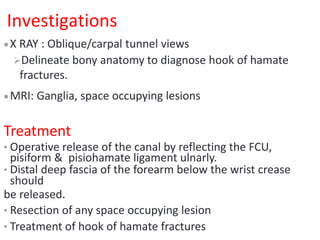 Investigations
X RAY : Oblique/carpal tunnel views
Delineate bony anatomy to diagnose hook of hamate
fractures.
MRI: Ganglia, space occupying lesions
Treatment
• Operative release of the canal by reflecting the FCU,
pisiform & pisiohamate ligament ulnarly.
• Distal deep fascia of the forearm below the wrist crease
should
be released.
• Resection of any space occupying lesion
• Treatment of hook of hamate fractures
 