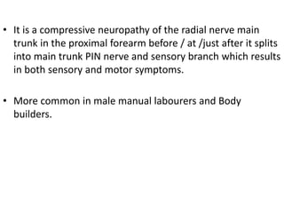 • It is a compressive neuropathy of the radial nerve main
trunk in the proximal forearm before / at /just after it splits
into main trunk PIN nerve and sensory branch which results
in both sensory and motor symptoms.
• More common in male manual labourers and Body
builders.
 