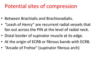 Potential sites of compression
• Between Brachialis and Brachioradialis.
• “Leash of Henry” are recurrent radial vessels that
fan out across the PIN at the level of radial neck.
• Distal border of supinator muscle at its edge.
• At the origin of ECRB or fibrous bands with ECRB.
• “Arcade of Frohse” (supinator fibrous arch)
 
