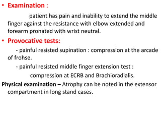 • Examination :
patient has pain and inability to extend the middle
finger against the resistance with elbow extended and
forearm pronated with wrist neutral.
• Provocative tests:
- painful resisted supination : compression at the arcade
of frohse.
- painful resisted middle finger extension test :
compression at ECRB and Brachioradialis.
Physical examination – Atrophy can be noted in the extensor
compartment in long stand cases.
 