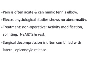 Pain is often acute & can mimic tennis elbow.
Electrophysiological studies shows no abnormality.
Treatment: non-operative: Activity modification,
splinting, NSAID’S & rest.
Surgical decompression is often combined with
lateral epicondyle release.
 