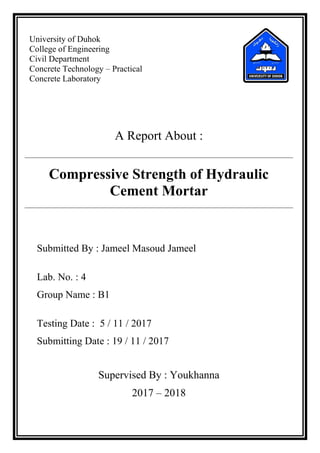University of Duhok
College of Engineering
Civil Department
Concrete Technology – Practical
Concrete Laboratory
A Report About :
Compressive Strength of Hydraulic
Cement Mortar
Submitted By : Jameel Masoud Jameel
Lab. No. : 4
Group Name : B1
Testing Date : 5 / 11 / 2017
Submitting Date : 19 / 11 / 2017
Supervised By : Youkhanna
2017 – 2018
 