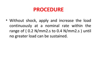 PROCEDURE
• Without shock, apply and increase the load
continuously at a nominal rate within the
range of ( 0.2 N/mm2.s to 0.4 N/mm2.s ) until
no greater load can be sustained.
 