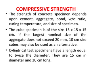 COMPRESSIVE STRENGTH
• The strength of concrete specimen depends
upon cement, aggregate, bond, w/c ratio,
curing temperature, and size of specimen.
• The cube specimen is of the size 15 x 15 x 15
cm. If the largest nominal size of the
aggregate does not exceed 20 mm, 10 cm size
cubes may also be used as an alternative.
• Cylindrical test specimens have a length equal
to twice the diameter. They are 15 cm in
diameter and 30 cm long.
 