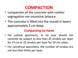 COMPACTION
• compaction of the concrete with neither
segregation nor excessive laitance.
• The concrete is filled into the mould in layers
approximately 5 cm deep.
Compacting by Hand
• For cubical specimens, in no case should the
concrete be subject to less than 35 strokes per layer
for 15 cm or 25 strokes per layer for 10 cm cubes.
• For cylindrical specimens, the number of strokes are
not less than thirty per layer.
 