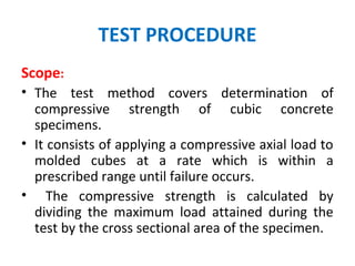 TEST PROCEDURE
Scope:
• The test method covers determination of
compressive strength of cubic concrete
specimens.
• It consists of applying a compressive axial load to
molded cubes at a rate which is within a
prescribed range until failure occurs.
• The compressive strength is calculated by
dividing the maximum load attained during the
test by the cross sectional area of the specimen.
 