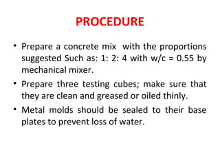 PROCEDURE
• Prepare a concrete mix with the proportions
suggested Such as: 1: 2: 4 with w/c = 0.55 by
mechanical mixer.
• Prepare three testing cubes; make sure that
they are clean and greased or oiled thinly.
• Metal molds should be sealed to their base
plates to prevent loss of water.
 