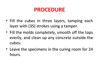 PROCEDURE
• Fill the cubes in three layers, tamping each
layer with (35) strokes using a tamper.
• Fill the molds completely, smooth off the tops
evenly, and clean up any concrete outside the
cubes.
• Leave the specimens in the curing room for 24
hours.
 
