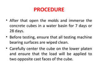 PROCEDURE
• After that open the molds and immerse the
concrete cubes in a water basin for 7 days or
28 days.
• Before testing, ensure that all testing machine
bearing surfaces are wiped clean.
• Carefully center the cube on the lower platen
and ensure that the load will be applied to
two opposite cast faces of the cube.
 