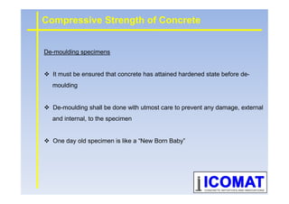 De-moulding specimens
It must be ensured that concrete has attained hardened state before de-
moulding
Compressive Strength of Concrete
De-moulding shall be done with utmost care to prevent any damage, external
and internal, to the specimen
One day old specimen is like a “New Born Baby”
 