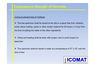 Curing to prevent loss of moisture
The test specimen shall be stored at the site in a place free from vibration,
under damp matting, sacks or other similar material for 24 hours ± ½ hour from
the time of adding the water to the other ingredients
Compressive Strength of Concrete
Lifting and leading shall be done with proper care to avoid impact on
specimen
The specimen shall be stored in water at a temperature of 27°± 2°C until the
time of test
 