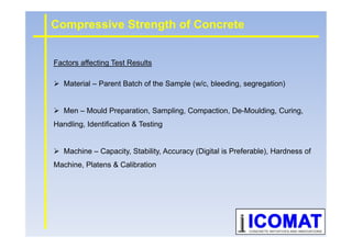 Factors affecting Test Results
Material – Parent Batch of the Sample (w/c, bleeding, segregation)
Men – Mould Preparation, Sampling, Compaction, De-Moulding, Curing,
Handling, Identification & Testing
Compressive Strength of Concrete
Handling, Identification & Testing
Machine – Capacity, Stability, Accuracy (Digital is Preferable), Hardness of
Machine, Platens & Calibration
 
