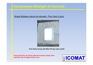 Simple Mistakes reduce the strength - Poor Early Curing
Compressive Strength of Concrete
Poor Early Curing will affect 28 day cube results
Cube specimen can loose internal moisture easily when
exposed, due to larger surface area
 