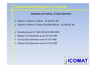 150mm X 150mm X 150mm – IS, BS EN, SS
100mm X 100mm X 100mm (for MSA<20mm) – IS, BS EN, SS
Sampling as per IS 1199:1959 & IS 4926:2003
Compressive Strength of Concrete
Sampling and Testing of Cube Specimen
Making Cube Specimen as per IS 516:1959
Curing Cube Specimen as per IS 516:1959
Testing Cube Specimen as per IS 516:1959
 