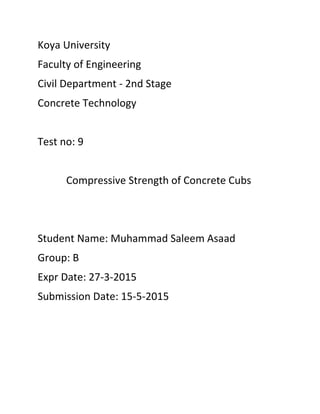 Koya University
Faculty of Engineering
Civil Department - 2nd Stage
Concrete Technology
Test no: 9
Compressive Strength of Concrete Cubs
Student Name: Muhammad Saleem Asaad
Group: B
Expr Date: 27-3-2015
Submission Date: 15-5-2015
 