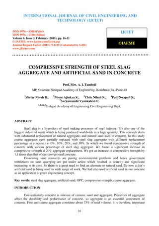 International Journal of Civil Engineering and Technology (IJCIET), ISSN 0976 – 6308 (Print),
ISSN 0976 – 6316(Online), Volume 6, Issue 2, February (2015), pp. 16-21 © IAEME
16
COMPRESSIVE STRENGTH OF STEEL SLAG
AGGREGATE AND ARTIFICIAL SAND IN CONCRETE
Prof. Mrs. A. I. Tamboli
ME Structure, Sinhgad Academy of Engineering, Kondhwa (Bk),Pune-48
1
Shelar Nilesh B., 2
Nimse Ajinkya S., 3
Chile Nilesh N., 4
Patil Swapnil S.,
5
Suryawanshi Vyankatesh C.
1,2,3,4,5
Sinhgad Academy of Engineering Civil Engineering Dept.
ABSTRACT
Steel slag is a byproduct of steel making processes of steel industry. It’s also one of the
biggest industrial waste which is being produced worldwide in a huge quantity. This research deals
with substantial replacement of natural aggregates and natural sand used in concrete. In this study
coarse aggregate were partially replaced with steel slag aggregate with different replacement
percentage in concrete i.e. 0%, 10%, 20%, and 30%. In which we found compressive strength of
concrete with various percentage of steel slag aggregate. We found a significant increase in
compressive strength at 20% aggregate replacement. We got an increase in compressive strength by
1.1 times than that of our convectional concrete.
Decreasing sand resources are posing environmental problems and hence government
restrictions on sand quarrying are put under action which resulted in scarcity and significant
increasing in its cost. So there is a great need to find an alternate to natural sand. So now a day’s
artificial sand is being used in wide range of work. We had also used artificial sand in our concrete
as an application to green engineering concept.
Key words: steel slag aggregate, artificial sand, OPC, compressive strength, coarse aggregate.
INTRODUCTION
Conventionally concrete is mixture of cement, sand and aggregate. Properties of aggregate
affect the durability and performance of concrete, so aggregate is an essential component of
concrete. Fine and coarse aggregate constitute about 75% of total volume. It is therefore, important
INTERNATIONAL JOURNAL OF CIVIL ENGINEERING AND
TECHNOLOGY (IJCIET)
ISSN 0976 – 6308 (Print)
ISSN 0976 – 6316(Online)
Volume 6, Issue 2, February (2015), pp. 16-21
© IAEME: www.iaeme.com/Ijciet.asp
Journal Impact Factor (2015): 9.1215 (Calculated by GISI)
www.jifactor.com
IJCIET
©IAEME
 