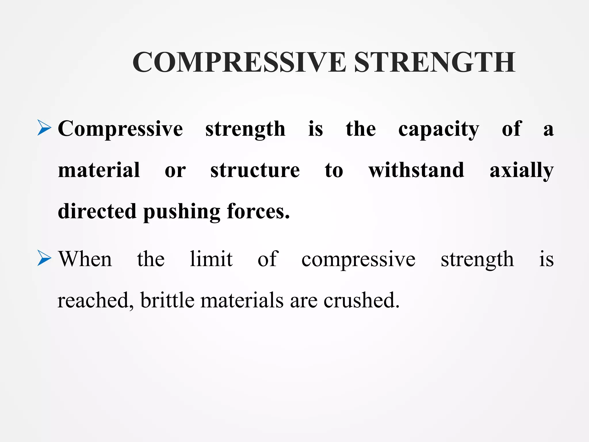 COMPRESSIVE STRENGTH
Compressive strength is the capacity of a
material or structure to withstand axially
directed pushing forces.
When the limit of compressive strength is
reached, brittle materials are crushed.