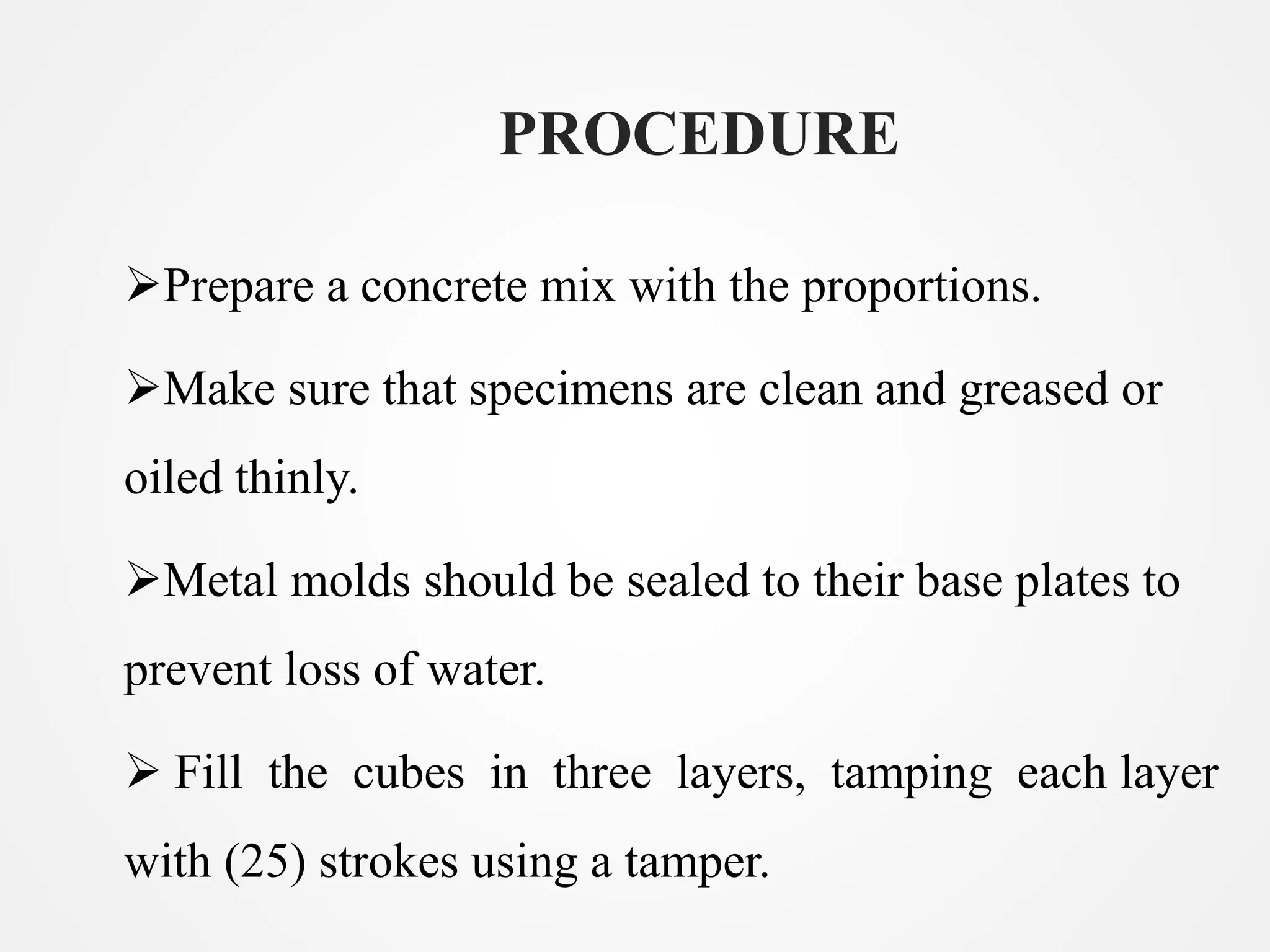 PROCEDURE
Prepare a concrete mix with the proportions.
Make sure that specimens are clean and greased or
oiled thinly.
Metal molds should be sealed to their base plates to
prevent loss of water.
Fill the cubes in three layers, tamping each layer
with (25) strokes using a tamper.