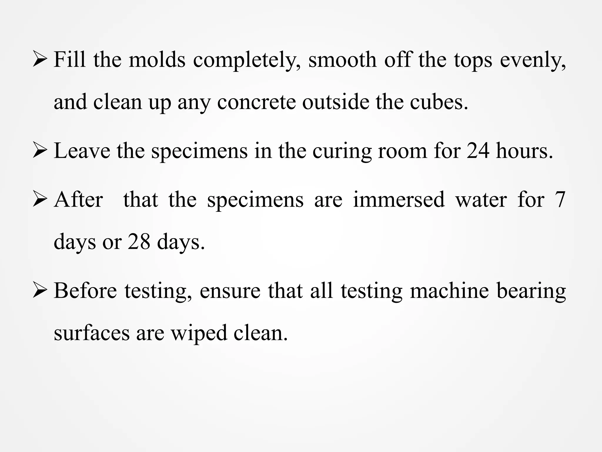  Fill the molds completely, smooth off the tops evenly,
and clean up any concrete outside the cubes.
Leave the specimens in the curing room for 24 hours.
After that the specimens are immersed water for 7
days or 28 days.
Before testing, ensure that all testing machine bearing
surfaces are wiped clean.