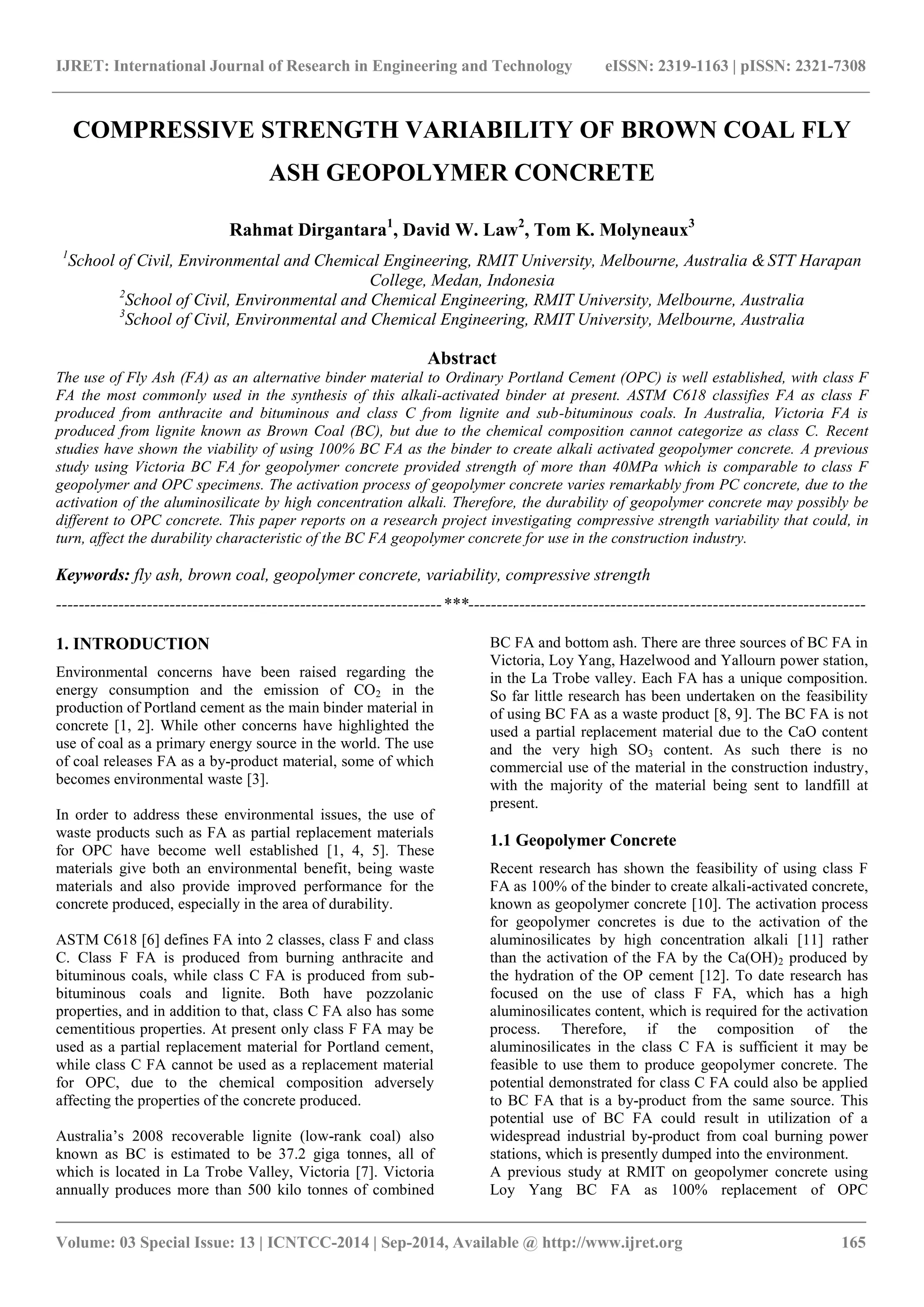 IJRET: International Journal of Research in Engineering and Technology eISSN: 2319-1163 | pISSN: 2321-7308
_______________________________________________________________________________________
Volume: 03 Special Issue: 13 | ICNTCC-2014 | Sep-2014, Available @ http://www.ijret.org 165
COMPRESSIVE STRENGTH VARIABILITY OF BROWN COAL FLY
ASH GEOPOLYMER CONCRETE
Rahmat Dirgantara1
, David W. Law2
, Tom K. Molyneaux3
1
School of Civil, Environmental and Chemical Engineering, RMIT University, Melbourne, Australia &STT Harapan
College, Medan, Indonesia
2
School of Civil, Environmental and Chemical Engineering, RMIT University, Melbourne, Australia
3
School of Civil, Environmental and Chemical Engineering, RMIT University, Melbourne, Australia
Abstract
The use of Fly Ash (FA) as an alternative binder material to Ordinary Portland Cement (OPC) is well established, with class F
FA the most commonly used in the synthesis of this alkali-activated binder at present. ASTM C618 classifies FA as class F
produced from anthracite and bituminous and class C from lignite and sub-bituminous coals. In Australia, Victoria FA is
produced from lignite known as Brown Coal (BC), but due to the chemical composition cannot categorize as class C. Recent
studies have shown the viability of using 100% BC FA as the binder to create alkali activated geopolymer concrete. A previous
study using Victoria BC FA for geopolymer concrete provided strength of more than 40MPa which is comparable to class F
geopolymer and OPC specimens. The activation process of geopolymer concrete varies remarkably from PC concrete, due to the
activation of the aluminosilicate by high concentration alkali. Therefore, the durability of geopolymer concrete may possibly be
different to OPC concrete. This paper reports on a research project investigating compressive strength variability that could, in
turn, affect the durability characteristic of the BC FA geopolymer concrete for use in the construction industry.
Keywords: fly ash, brown coal, geopolymer concrete, variability, compressive strength
--------------------------------------------------------------------***----------------------------------------------------------------------
1. INTRODUCTION
Environmental concerns have been raised regarding the
energy consumption and the emission of CO2 in the
production of Portland cement as the main binder material in
concrete [1, 2]. While other concerns have highlighted the
use of coal as a primary energy source in the world. The use
of coal releases FA as a by-product material, some of which
becomes environmental waste [3].
In order to address these environmental issues, the use of
waste products such as FA as partial replacement materials
for OPC have become well established [1, 4, 5]. These
materials give both an environmental benefit, being waste
materials and also provide improved performance for the
concrete produced, especially in the area of durability.
ASTM C618 [6] defines FA into 2 classes, class F and class
C. Class F FA is produced from burning anthracite and
bituminous coals, while class C FA is produced from sub-
bituminous coals and lignite. Both have pozzolanic
properties, and in addition to that, class C FA also has some
cementitious properties. At present only class F FA may be
used as a partial replacement material for Portland cement,
while class C FA cannot be used as a replacement material
for OPC, due to the chemical composition adversely
affecting the properties of the concrete produced.
Australia’s 2008 recoverable lignite (low-rank coal) also
known as BC is estimated to be 37.2 giga tonnes, all of
which is located in La Trobe Valley, Victoria [7]. Victoria
annually produces more than 500 kilo tonnes of combined
BC FA and bottom ash. There are three sources of BC FA in
Victoria, Loy Yang, Hazelwood and Yallourn power station,
in the La Trobe valley. Each FA has a unique composition.
So far little research has been undertaken on the feasibility
of using BC FA as a waste product [8, 9]. The BC FA is not
used a partial replacement material due to the CaO content
and the very high SO3 content. As such there is no
commercial use of the material in the construction industry,
with the majority of the material being sent to landfill at
present.
1.1 Geopolymer Concrete
Recent research has shown the feasibility of using class F
FA as 100% of the binder to create alkali-activated concrete,
known as geopolymer concrete [10]. The activation process
for geopolymer concretes is due to the activation of the
aluminosilicates by high concentration alkali [11] rather
than the activation of the FA by the Ca(OH)2 produced by
the hydration of the OP cement [12]. To date research has
focused on the use of class F FA, which has a high
aluminosilicates content, which is required for the activation
process. Therefore, if the composition of the
aluminosilicates in the class C FA is sufficient it may be
feasible to use them to produce geopolymer concrete. The
potential demonstrated for class C FA could also be applied
to BC FA that is a by-product from the same source. This
potential use of BC FA could result in utilization of a
widespread industrial by-product from coal burning power
stations, which is presently dumped into the environment.
A previous study at RMIT on geopolymer concrete using
Loy Yang BC FA as 100% replacement of OPC
 