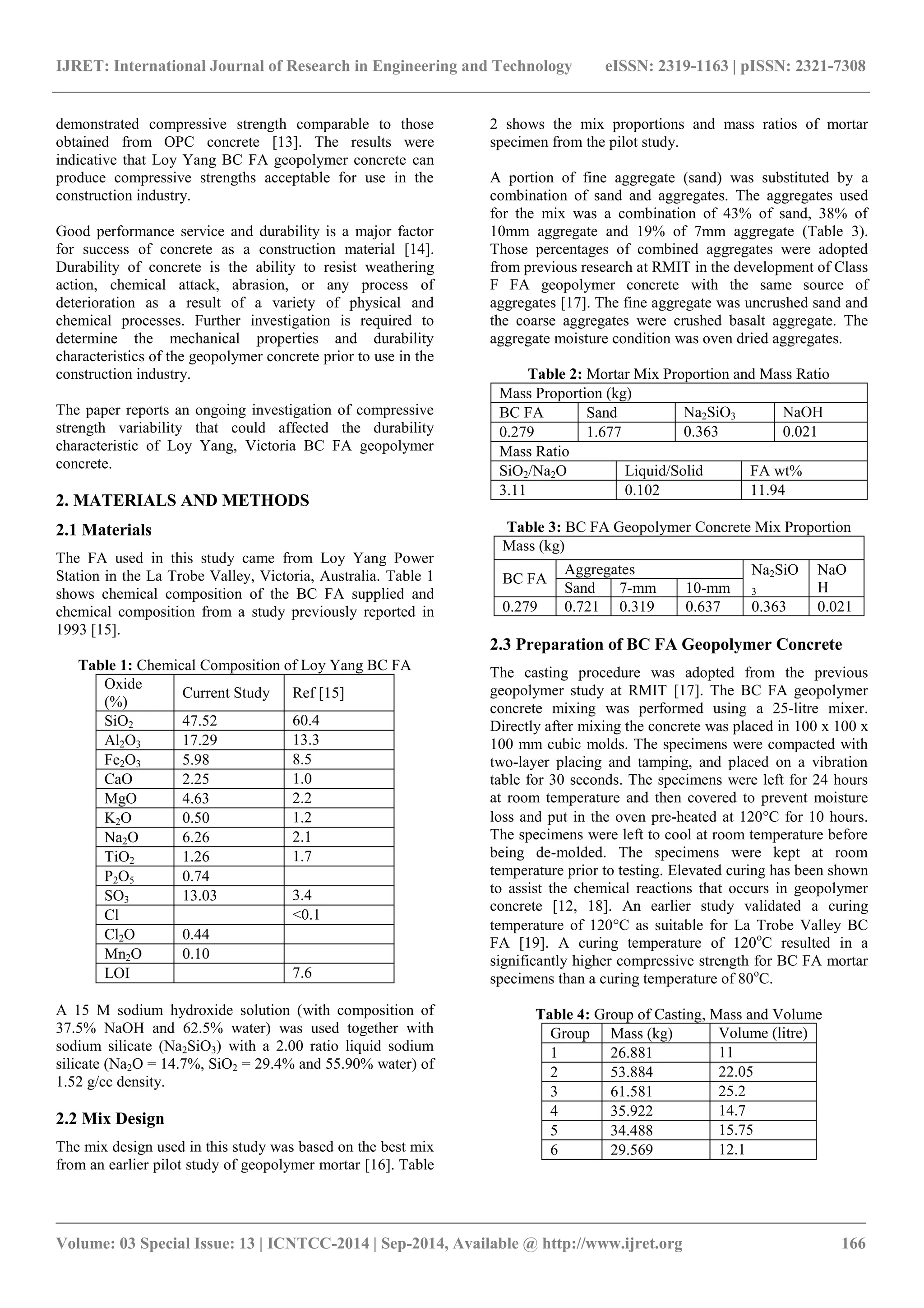 IJRET: International Journal of Research in Engineering and Technology eISSN: 2319-1163 | pISSN: 2321-7308
_______________________________________________________________________________________
Volume: 03 Special Issue: 13 | ICNTCC-2014 | Sep-2014, Available @ http://www.ijret.org 166
demonstrated compressive strength comparable to those
obtained from OPC concrete [13]. The results were
indicative that Loy Yang BC FA geopolymer concrete can
produce compressive strengths acceptable for use in the
construction industry.
Good performance service and durability is a major factor
for success of concrete as a construction material [14].
Durability of concrete is the ability to resist weathering
action, chemical attack, abrasion, or any process of
deterioration as a result of a variety of physical and
chemical processes. Further investigation is required to
determine the mechanical properties and durability
characteristics of the geopolymer concrete prior to use in the
construction industry.
The paper reports an ongoing investigation of compressive
strength variability that could affected the durability
characteristic of Loy Yang, Victoria BC FA geopolymer
concrete.
2. MATERIALS AND METHODS
2.1 Materials
The FA used in this study came from Loy Yang Power
Station in the La Trobe Valley, Victoria, Australia. Table 1
shows chemical composition of the BC FA supplied and
chemical composition from a study previously reported in
1993 [15].
Table 1: Chemical Composition of Loy Yang BC FA
Oxide
(%)
Current Study Ref [15]
SiO2 47.52 60.4
Al2O3 17.29 13.3
Fe2O3 5.98 8.5
CaO 2.25 1.0
MgO 4.63 2.2
K2O 0.50 1.2
Na2O 6.26 2.1
TiO2 1.26 1.7
P2O5 0.74
SO3 13.03 3.4
Cl <0.1
Cl2O 0.44
Mn2O 0.10
LOI 7.6
A 15 M sodium hydroxide solution (with composition of
37.5% NaOH and 62.5% water) was used together with
sodium silicate (Na2SiO3) with a 2.00 ratio liquid sodium
silicate (Na2O = 14.7%, SiO2 = 29.4% and 55.90% water) of
1.52 g/cc density.
2.2 Mix Design
The mix design used in this study was based on the best mix
from an earlier pilot study of geopolymer mortar [16]. Table
2 shows the mix proportions and mass ratios of mortar
specimen from the pilot study.
A portion of fine aggregate (sand) was substituted by a
combination of sand and aggregates. The aggregates used
for the mix was a combination of 43% of sand, 38% of
10mm aggregate and 19% of 7mm aggregate (Table 3).
Those percentages of combined aggregates were adopted
from previous research at RMIT in the development of Class
F FA geopolymer concrete with the same source of
aggregates [17]. The fine aggregate was uncrushed sand and
the coarse aggregates were crushed basalt aggregate. The
aggregate moisture condition was oven dried aggregates.
Table 2: Mortar Mix Proportion and Mass Ratio
Mass Proportion (kg)
BC FA Sand Na2SiO3 NaOH
0.279 1.677 0.363 0.021
Mass Ratio
SiO2/Na2O Liquid/Solid FA wt%
3.11 0.102 11.94
Table 3: BC FA Geopolymer Concrete Mix Proportion
Mass (kg)
BC FA
Aggregates Na2SiO
3
NaO
HSand 7-mm 10-mm
0.279 0.721 0.319 0.637 0.363 0.021
2.3 Preparation of BC FA Geopolymer Concrete
The casting procedure was adopted from the previous
geopolymer study at RMIT [17]. The BC FA geopolymer
concrete mixing was performed using a 25-litre mixer.
Directly after mixing the concrete was placed in 100 x 100 x
100 mm cubic molds. The specimens were compacted with
two-layer placing and tamping, and placed on a vibration
table for 30 seconds. The specimens were left for 24 hours
at room temperature and then covered to prevent moisture
loss and put in the oven pre-heated at 120C for 10 hours.
The specimens were left to cool at room temperature before
being de-molded. The specimens were kept at room
temperature prior to testing. Elevated curing has been shown
to assist the chemical reactions that occurs in geopolymer
concrete [12, 18]. An earlier study validated a curing
temperature of 120C as suitable for La Trobe Valley BC
FA [19]. A curing temperature of 120o
C resulted in a
significantly higher compressive strength for BC FA mortar
specimens than a curing temperature of 80o
C.
Table 4: Group of Casting, Mass and Volume
Group Mass (kg) Volume (litre)
1 26.881 11
2 53.884 22.05
3 61.581 25.2
4 35.922 14.7
5 34.488 15.75
6 29.569 12.1
 
