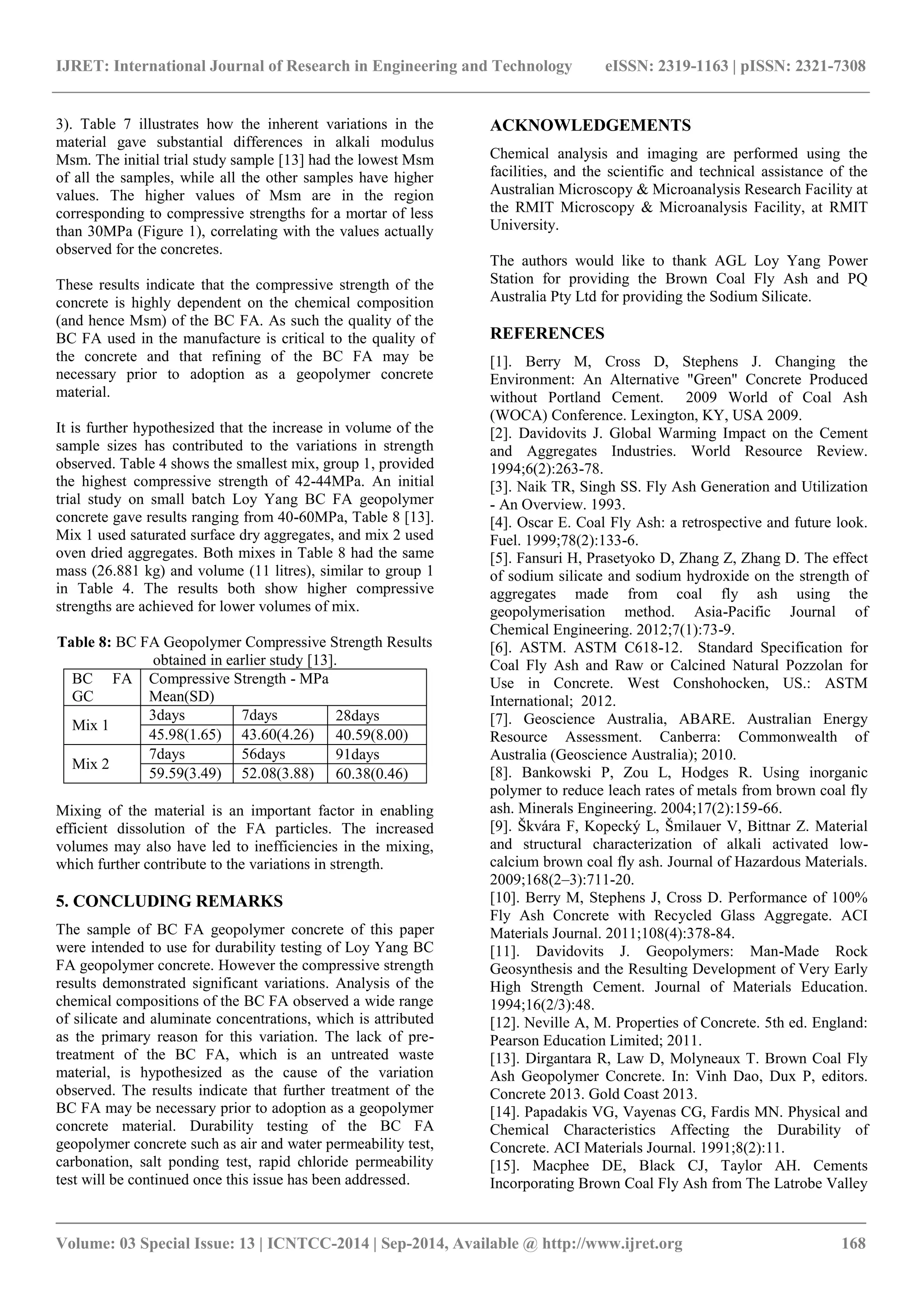 IJRET: International Journal of Research in Engineering and Technology eISSN: 2319-1163 | pISSN: 2321-7308
_______________________________________________________________________________________
Volume: 03 Special Issue: 13 | ICNTCC-2014 | Sep-2014, Available @ http://www.ijret.org 168
3). Table 7 illustrates how the inherent variations in the
material gave substantial differences in alkali modulus
Msm. The initial trial study sample [13] had the lowest Msm
of all the samples, while all the other samples have higher
values. The higher values of Msm are in the region
corresponding to compressive strengths for a mortar of less
than 30MPa (Figure 1), correlating with the values actually
observed for the concretes.
These results indicate that the compressive strength of the
concrete is highly dependent on the chemical composition
(and hence Msm) of the BC FA. As such the quality of the
BC FA used in the manufacture is critical to the quality of
the concrete and that refining of the BC FA may be
necessary prior to adoption as a geopolymer concrete
material.
It is further hypothesized that the increase in volume of the
sample sizes has contributed to the variations in strength
observed. Table 4 shows the smallest mix, group 1, provided
the highest compressive strength of 42-44MPa. An initial
trial study on small batch Loy Yang BC FA geopolymer
concrete gave results ranging from 40-60MPa, Table 8 [13].
Mix 1 used saturated surface dry aggregates, and mix 2 used
oven dried aggregates. Both mixes in Table 8 had the same
mass (26.881 kg) and volume (11 litres), similar to group 1
in Table 4. The results both show higher compressive
strengths are achieved for lower volumes of mix.
Table 8: BC FA Geopolymer Compressive Strength Results
obtained in earlier study [13].
BC FA
GC
Compressive Strength - MPa
Mean(SD)
Mix 1
3days 7days 28days
45.98(1.65) 43.60(4.26) 40.59(8.00)
Mix 2
7days 56days 91days
59.59(3.49) 52.08(3.88) 60.38(0.46)
Mixing of the material is an important factor in enabling
efficient dissolution of the FA particles. The increased
volumes may also have led to inefficiencies in the mixing,
which further contribute to the variations in strength.
5. CONCLUDING REMARKS
The sample of BC FA geopolymer concrete of this paper
were intended to use for durability testing of Loy Yang BC
FA geopolymer concrete. However the compressive strength
results demonstrated significant variations. Analysis of the
chemical compositions of the BC FA observed a wide range
of silicate and aluminate concentrations, which is attributed
as the primary reason for this variation. The lack of pre-
treatment of the BC FA, which is an untreated waste
material, is hypothesized as the cause of the variation
observed. The results indicate that further treatment of the
BC FA may be necessary prior to adoption as a geopolymer
concrete material. Durability testing of the BC FA
geopolymer concrete such as air and water permeability test,
carbonation, salt ponding test, rapid chloride permeability
test will be continued once this issue has been addressed.
ACKNOWLEDGEMENTS
Chemical analysis and imaging are performed using the
facilities, and the scientific and technical assistance of the
Australian Microscopy & Microanalysis Research Facility at
the RMIT Microscopy & Microanalysis Facility, at RMIT
University.
The authors would like to thank AGL Loy Yang Power
Station for providing the Brown Coal Fly Ash and PQ
Australia Pty Ltd for providing the Sodium Silicate.
REFERENCES
[1]. Berry M, Cross D, Stephens J. Changing the
Environment: An Alternative "Green" Concrete Produced
without Portland Cement. 2009 World of Coal Ash
(WOCA) Conference. Lexington, KY, USA 2009.
[2]. Davidovits J. Global Warming Impact on the Cement
and Aggregates Industries. World Resource Review.
1994;6(2):263-78.
[3]. Naik TR, Singh SS. Fly Ash Generation and Utilization
- An Overview. 1993.
[4]. Oscar E. Coal Fly Ash: a retrospective and future look.
Fuel. 1999;78(2):133-6.
[5]. Fansuri H, Prasetyoko D, Zhang Z, Zhang D. The effect
of sodium silicate and sodium hydroxide on the strength of
aggregates made from coal fly ash using the
geopolymerisation method. Asia-Pacific Journal of
Chemical Engineering. 2012;7(1):73-9.
[6]. ASTM. ASTM C618-12. Standard Specification for
Coal Fly Ash and Raw or Calcined Natural Pozzolan for
Use in Concrete. West Conshohocken, US.: ASTM
International; 2012.
[7]. Geoscience Australia, ABARE. Australian Energy
Resource Assessment. Canberra: Commonwealth of
Australia (Geoscience Australia); 2010.
[8]. Bankowski P, Zou L, Hodges R. Using inorganic
polymer to reduce leach rates of metals from brown coal fly
ash. Minerals Engineering. 2004;17(2):159-66.
[9]. Škvára F, Kopecký L, Šmilauer V, Bittnar Z. Material
and structural characterization of alkali activated low-
calcium brown coal fly ash. Journal of Hazardous Materials.
2009;168(2–3):711-20.
[10]. Berry M, Stephens J, Cross D. Performance of 100%
Fly Ash Concrete with Recycled Glass Aggregate. ACI
Materials Journal. 2011;108(4):378-84.
[11]. Davidovits J. Geopolymers: Man-Made Rock
Geosynthesis and the Resulting Development of Very Early
High Strength Cement. Journal of Materials Education.
1994;16(2/3):48.
[12]. Neville A, M. Properties of Concrete. 5th ed. England:
Pearson Education Limited; 2011.
[13]. Dirgantara R, Law D, Molyneaux T. Brown Coal Fly
Ash Geopolymer Concrete. In: Vinh Dao, Dux P, editors.
Concrete 2013. Gold Coast 2013.
[14]. Papadakis VG, Vayenas CG, Fardis MN. Physical and
Chemical Characteristics Affecting the Durability of
Concrete. ACI Materials Journal. 1991;8(2):11.
[15]. Macphee DE, Black CJ, Taylor AH. Cements
Incorporating Brown Coal Fly Ash from The Latrobe Valley
 
