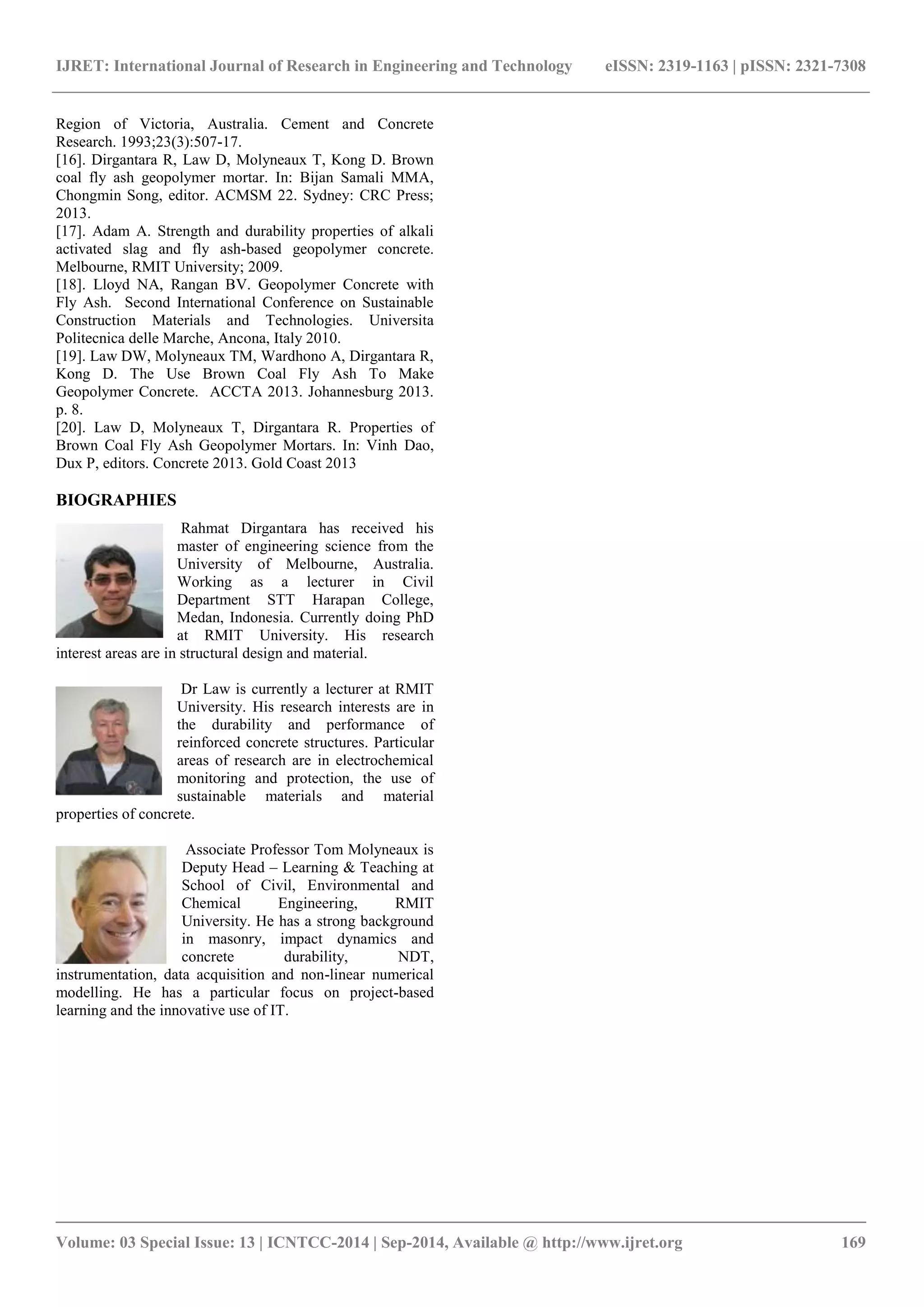IJRET: International Journal of Research in Engineering and Technology eISSN: 2319-1163 | pISSN: 2321-7308
_______________________________________________________________________________________
Volume: 03 Special Issue: 13 | ICNTCC-2014 | Sep-2014, Available @ http://www.ijret.org 169
Region of Victoria, Australia. Cement and Concrete
Research. 1993;23(3):507-17.
[16]. Dirgantara R, Law D, Molyneaux T, Kong D. Brown
coal fly ash geopolymer mortar. In: Bijan Samali MMA,
Chongmin Song, editor. ACMSM 22. Sydney: CRC Press;
2013.
[17]. Adam A. Strength and durability properties of alkali
activated slag and fly ash-based geopolymer concrete.
Melbourne, RMIT University; 2009.
[18]. Lloyd NA, Rangan BV. Geopolymer Concrete with
Fly Ash. Second International Conference on Sustainable
Construction Materials and Technologies. Universita
Politecnica delle Marche, Ancona, Italy 2010.
[19]. Law DW, Molyneaux TM, Wardhono A, Dirgantara R,
Kong D. The Use Brown Coal Fly Ash To Make
Geopolymer Concrete. ACCTA 2013. Johannesburg 2013.
p. 8.
[20]. Law D, Molyneaux T, Dirgantara R. Properties of
Brown Coal Fly Ash Geopolymer Mortars. In: Vinh Dao,
Dux P, editors. Concrete 2013. Gold Coast 2013
BIOGRAPHIES
Rahmat Dirgantara has received his
master of engineering science from the
University of Melbourne, Australia.
Working as a lecturer in Civil
Department STT Harapan College,
Medan, Indonesia. Currently doing PhD
at RMIT University. His research
interest areas are in structural design and material.
Dr Law is currently a lecturer at RMIT
University. His research interests are in
the durability and performance of
reinforced concrete structures. Particular
areas of research are in electrochemical
monitoring and protection, the use of
sustainable materials and material
properties of concrete.
Associate Professor Tom Molyneaux is
Deputy Head – Learning & Teaching at
School of Civil, Environmental and
Chemical Engineering, RMIT
University. He has a strong background
in masonry, impact dynamics and
concrete durability, NDT,
instrumentation, data acquisition and non-linear numerical
modelling. He has a particular focus on project-based
learning and the innovative use of IT.
 