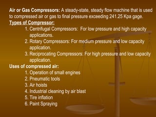 Air or Gas Compressors:  A steady-state, steady flow machine that is used to compressed air or gas to final pressure exceeding 241.25 Kpa gage. Types of Compressor: 1. Centrifugal Compressors:  For low pressure and high capacity   applications. 2. Rotary Compressors: For medium pressure and low capacity  application. 3. Reciprocating Compressors: For high pressure and low capacity application. Uses of compressed air: 1. Operation of small engines 2. Pneumatic tools 3. Air hoists 4. Industrial cleaning by air blast 5. Tire inflation  6. Paint Spraying 