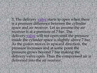 3. The delivery valve starts to open when there is a pressure difference between the cylinder space and air receiver. Let us assume the air receiver is at a pressure of 7 bar. The delivery valve will not open until the pressure inside the cylinder space is slightly above 7 bar. As the piston moves in upward direction, the pressure increases and at some point the pressure grows beyond 7 bar making the delivery valve open. Thus the compressed air is delivered into the air receiver.