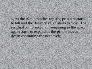 4. As the piston reaches top, the pressure starts to fall and the delivery valve starts to close. The residual compressed air remaining in the space again starts to expand as the piston moves down continuing the next cycle.