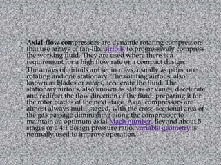 Axial-flow compressors are dynamic rotating compressors that use arrays of fan-like airfoils to progressively compress the working fluid. They are used where there is a requirement for a high flow rate or a compact design.The arrays of airfoils are set in rows, usually as pairs: one rotating and one stationary. The rotating airfoils, also known as blades or rotors, accelerate the fluid. The stationary airfoils, also known as stators or vanes, decelerate and redirect the flow direction of the fluid, preparing it for the rotor blades of the next stage. Axial compressors are almost always multi-staged, with the cross-sectional area of the gas passage diminishing along the compressor to maintain an optimum axial Mach number. Beyond about 5 stages or a 4:1 design pressure ratio, variable geometry is normally used to improve operation.