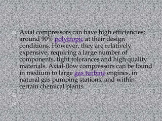 Axial compressors can have high efficiencies; around 90% polytropic at their design conditions. However, they are relatively expensive, requiring a large number of components, tight tolerances and high quality materials. Axial-flow compressors can be found in medium to large gas turbine engines, in natural gas pumping stations, and within certain chemical plants.  
