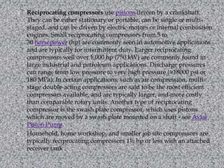 Reciprocating compressors use pistons driven by a crankshaft. They can be either stationary or portable, can be single or multi-staged, and can be driven by electric motors or internal combustion engines. Small reciprocating compressors from 5 to 30 horsepower (hp) are commonly seen in automotive applications and are typically for intermittent duty. Larger reciprocating compressors well over 1,000 hp (750 kW) are commonly found in large industrial and petroleum applications. Discharge pressures can range from low pressure to very high pressure (>18000 psi or 180 MPa). In certain applications, such as air compression, multi-stage double-acting compressors are said to be the most efficient compressors available, and are typically larger, and more costly than comparable rotary units. Another type of reciprocating compressor is the swash plate compressor, which uses pistons which are moved by a swash plate mounted on a shaft - see Axial Piston Pump.Household, home workshop, and smaller job site compressors are typically reciprocating compressors 1½ hp or less with an attached receiver tank..