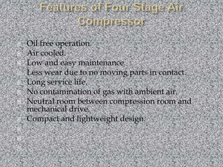 Features of Four Stage Air CompressorOil free operation.Air cooled.Low and easy maintenance.Less wear due to no moving parts in contact.Long service life.No contamination of gas with ambient air.Neutral room between compression room and mechanical drive.Compact and lightweight design.   