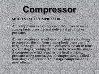 Compressor MULTI STAGE COMPRESSOR Air compressor is a compressor that takes in air at atmospheric pressure and delivers it at a higher pressure. An air compressor is not very efficient if you attempt to compress the air from atmospheric pressure to 7 barg in one go. It is better to compress the air in four goes or stages, cooling the hot air between the stages. A compressor which reaches the final working pressure using four stages of compression is called a four-stage compressor. Four stage compression is most efficient. 