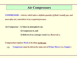 Air Compressors
COMPRESSOR – A device which takes a definite quantity of fluid ( usually gas, and
most often air ) and deliver it at a required pressure.
Air Compressor – 1) Takes in atmospheric air,
2) Compresses it, and
3) Delivers it to a storage vessel ( i.e. Reservoir ).
Compression requires Work to be done on the gas,
Compressor must be driven by some sort of Prime Mover ( i.e. Engine )
 