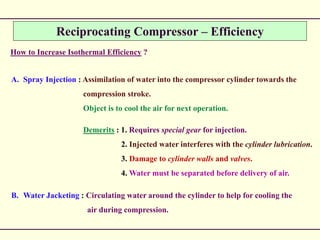 Reciprocating Compressor – Efficiency
How to Increase Isothermal Efficiency ?
A. Spray Injection : Assimilation of water into the compressor cylinder towards the
compression stroke.
Object is to cool the air for next operation.
Demerits : 1. Requires special gear for injection.
2. Injected water interferes with the cylinder lubrication.
3. Damage to cylinder walls and valves.
4. Water must be separated before delivery of air.
B. Water Jacketing : Circulating water around the cylinder to help for cooling the
air during compression.
 
