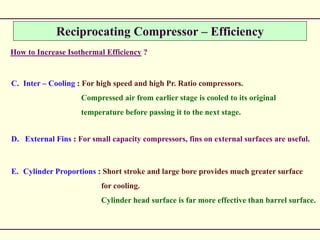 Reciprocating Compressor – Efficiency
How to Increase Isothermal Efficiency ?
C. Inter – Cooling : For high speed and high Pr. Ratio compressors.
Compressed air from earlier stage is cooled to its original
temperature before passing it to the next stage.
D. External Fins : For small capacity compressors, fins on external surfaces are useful.
E. Cylinder Proportions : Short stroke and large bore provides much greater surface
for cooling.
Cylinder head surface is far more effective than barrel surface.
 