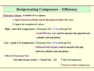 Reciprocating Compressor – Efficiency
Clearance Volume : Consists of two spaces.
1. Space between cylinder end & the piston to allow for wear.
2. Space for reception of valves.
High – class H.P. compressors : Clearance Vol. = 3 % of Swept Vol.
: Lead (Pb) fuse wire used to measure the gap between
cylinder end and piston.
Low – grade L.P. compressors : Clearance Vol. = 6 % of Swept Vol.
: Flattened ball of putty used to measure the gap
between cylinder end and piston.
Effect of Clearance Vol. :
Vol. taken in per stroke < Swept Vol. ↑ Size of compressor
↑ Power to drive compressor.

 