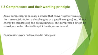 1.3 Compressors and their working principle
An air compressor is basically a device that converts power (usually
from an electric motor, a diesel engine or a gasoline engine) into kinetic
energy by compressing and pressurizing air. This compressed air can be
stored, or can be released in quick bursts, on command.
Compressors work on two parallel principles:
10
 